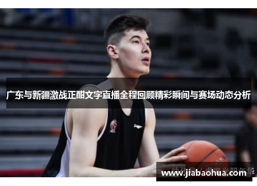 广东与新疆激战正酣文字直播全程回顾精彩瞬间与赛场动态分析