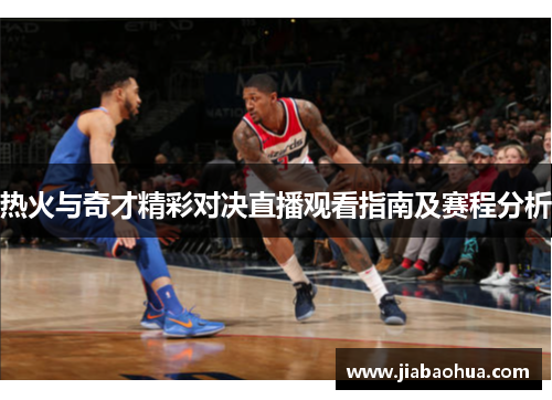 热火与奇才精彩对决直播观看指南及赛程分析