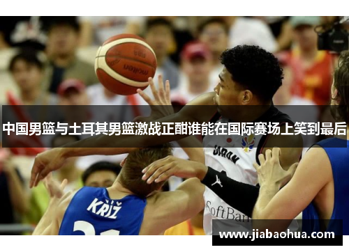中国男篮与土耳其男篮激战正酣谁能在国际赛场上笑到最后