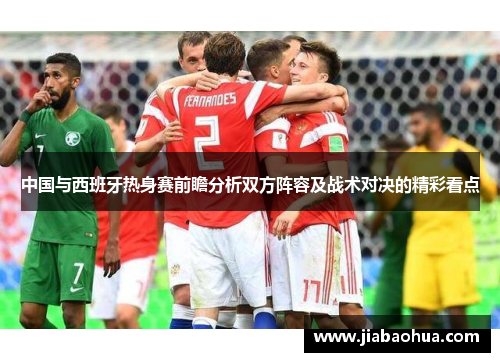 中国与西班牙热身赛前瞻分析双方阵容及战术对决的精彩看点